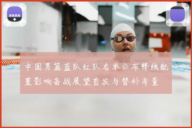 中国男篮蓝队红队名单公布锋线配置影响备战展望首发与替补考量