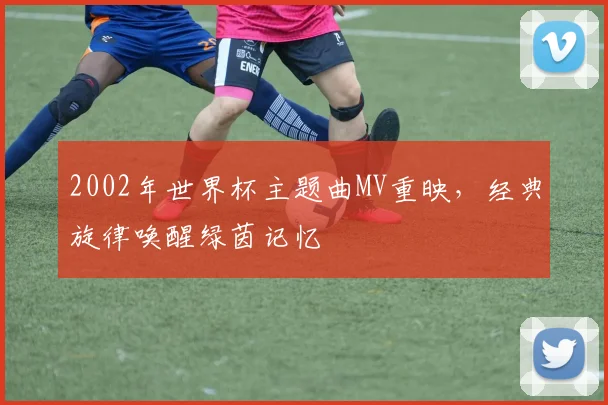 2002年世界杯主题曲MV重映,经典旋律唤醒绿茵记忆