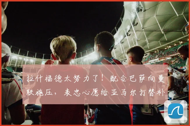 拉什福德太努力了！配合巴萨向曼联施压，表忠心愿给亚马尔打替补