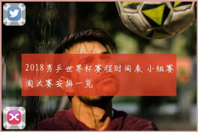 2018男乒世界杯赛程时间表 小组赛淘汰赛安排一览