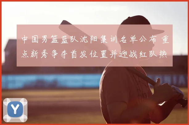 中国男篮蓝队沈阳集训名单公布 重点新秀争夺首发位置并迎战红队热身赛