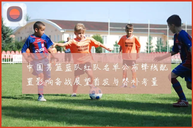 中国男篮蓝队红队名单公布锋线配置影响备战展望首发与替补考量