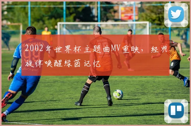 2002年世界杯主题曲MV重映,经典旋律唤醒绿茵记忆