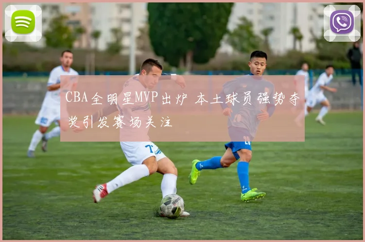 CBA全明星MVP出炉 本土球员强势夺奖引发赛场关注