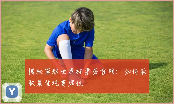 揭秘篮球世界杯票务官网：如何获取最佳观赛席位