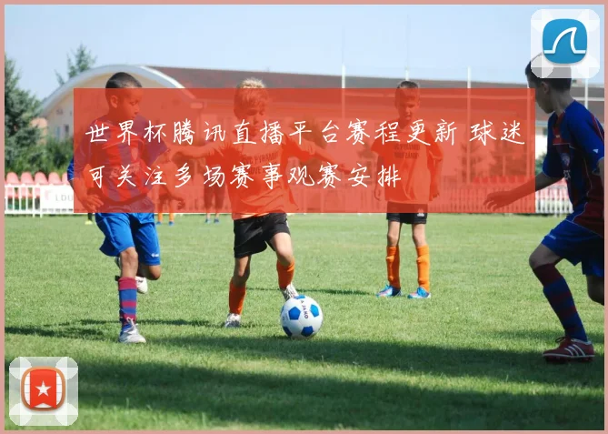 世界杯腾讯直播平台赛程更新 球迷可关注多场赛事观赛安排
