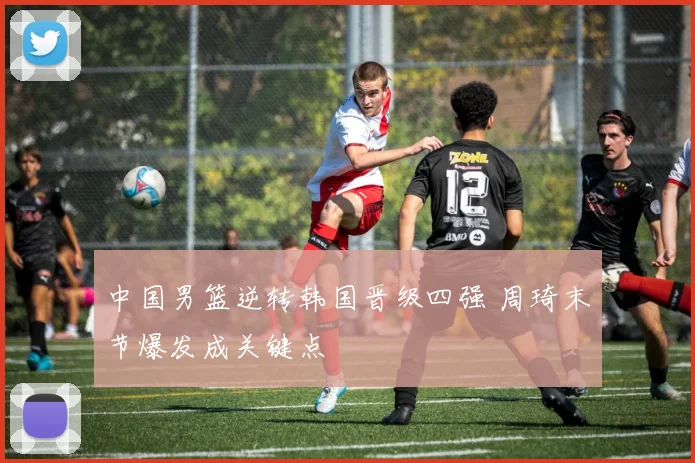 中国男篮逆转韩国晋级四强 周琦末节爆发成关键点