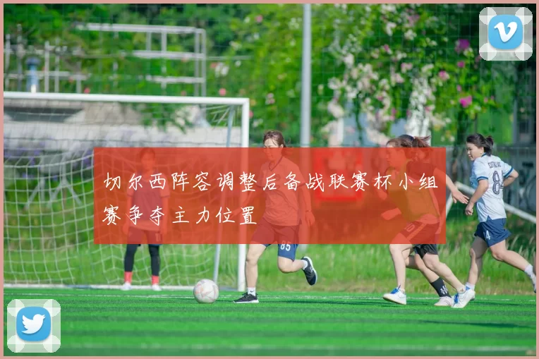 切尔西阵容调整后备战联赛杯小组赛争夺主力位置