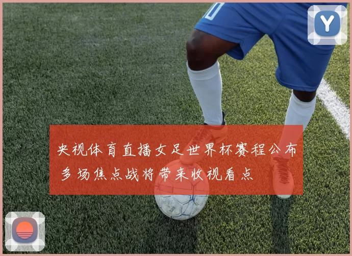 央视体育直播女足世界杯赛程公布 多场焦点战将带来收视看点