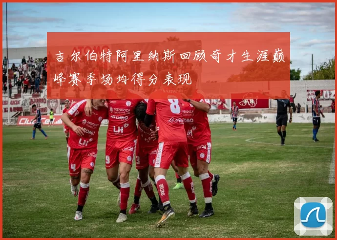 吉尔伯特阿里纳斯回顾奇才生涯巅峰赛季场均得分表现