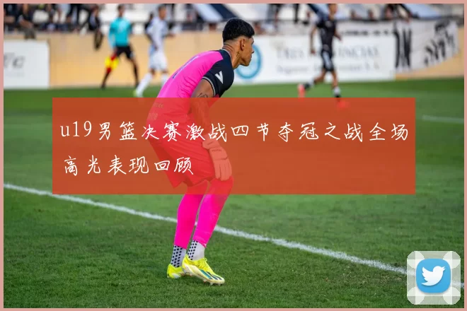 u19男篮决赛激战四节夺冠之战全场高光表现回顾