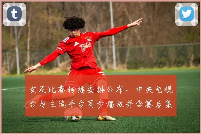 女足比赛转播安排公布,中央电视台与主流平台同步播放并含赛后集锦解说