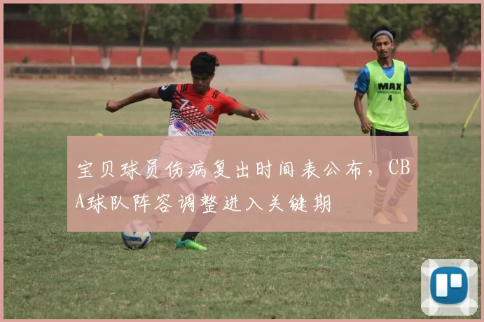 宝贝球员伤病复出时间表公布，CBA球队阵容调整进入关键期