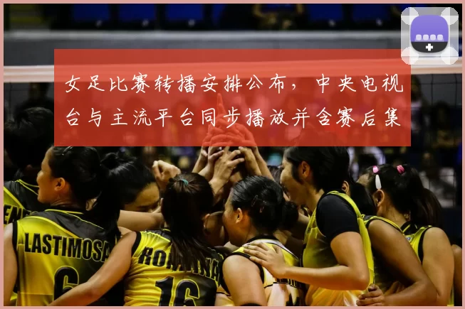 女足比赛转播安排公布,中央电视台与主流平台同步播放并含赛后集锦解说