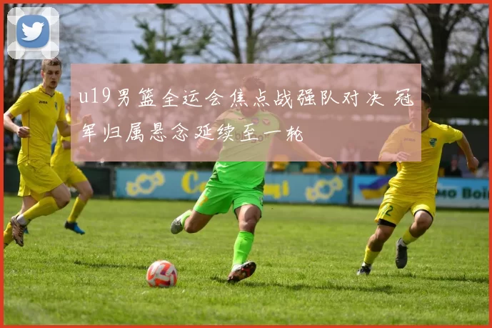 u19男篮全运会焦点战强队对决 冠军归属悬念延续至一轮