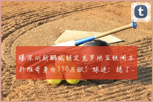 曝深圳新鹏城锁定克罗地亚铁闸本科维奇身价150万欧！球迷：稳了_中卫_萨格勒布迪纳摩