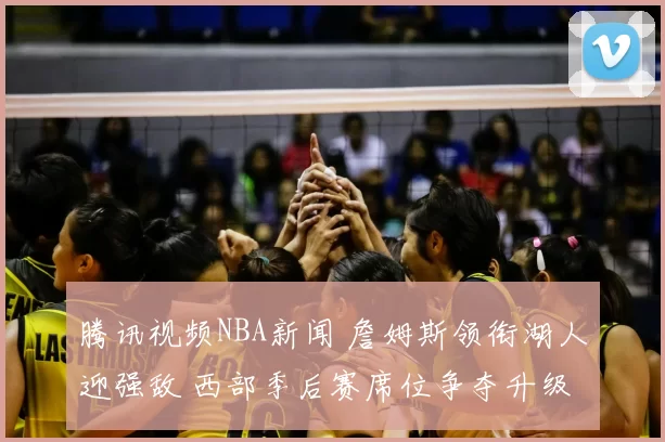 腾讯视频NBA新闻 詹姆斯领衔湖人迎强敌 西部季后赛席位争夺升级