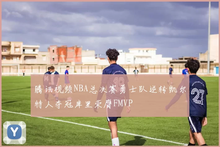 腾讯视频NBA总决赛勇士队逆转凯尔特人夺冠库里荣膺FMVP