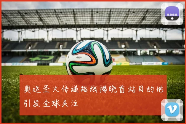 奥运圣火传递路线揭晓首站目的地引发全球关注