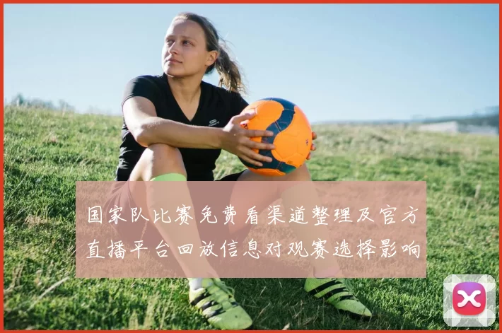 国家队比赛免费看渠道整理及官方直播平台回放信息对观赛选择影响