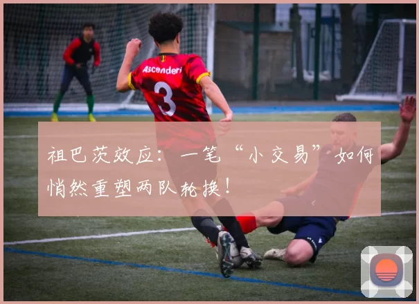 祖巴茨效应：一笔“小交易”如何悄然重塑两队轮换！