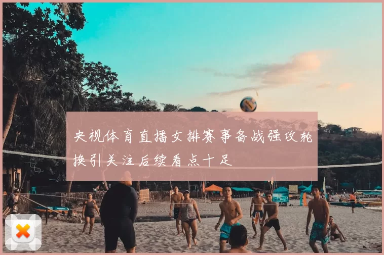 央视体育直播女排赛事备战强攻轮换引关注后续看点十足