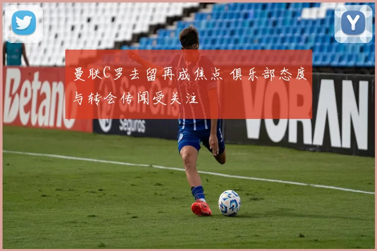 曼联C罗去留再成焦点 俱乐部态度与转会传闻受关注