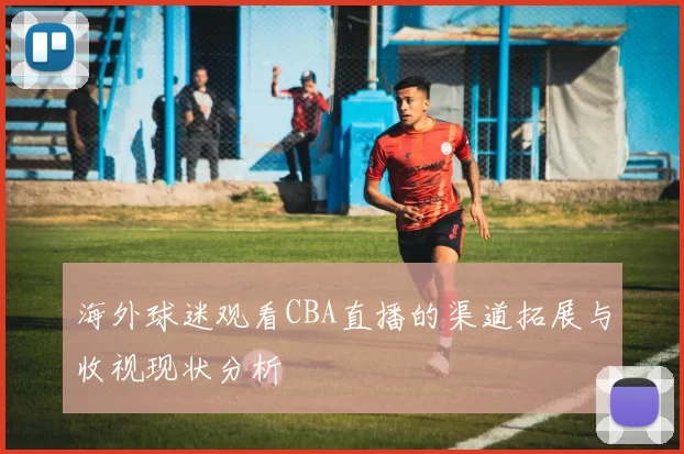 海外球迷观看CBA直播的渠道拓展与收视现状分析