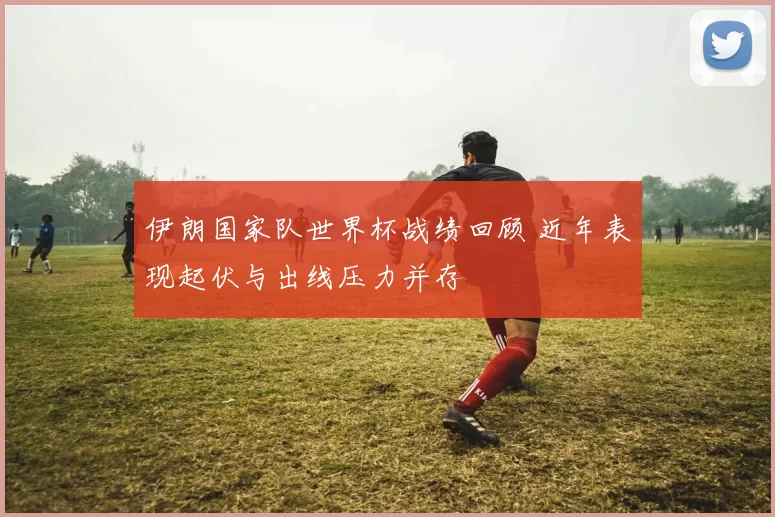 伊朗国家队世界杯战绩回顾 近年表现起伏与出线压力并存