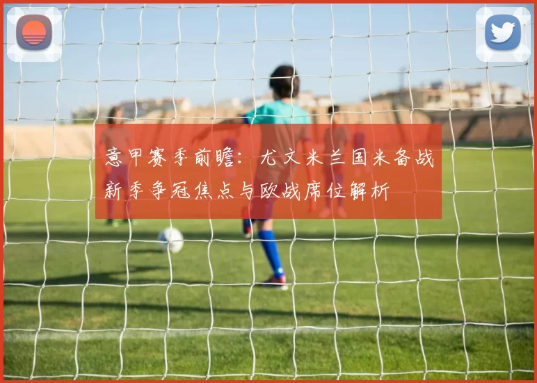 意甲赛季前瞻:尤文米兰国米备战新季争冠焦点与欧战席位解析