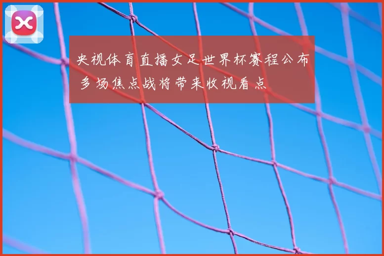 央视体育直播女足世界杯赛程公布 多场焦点战将带来收视看点