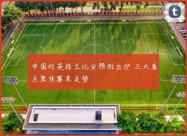 中国对英格兰比分预测出炉 三大看点聚焦赛果走势