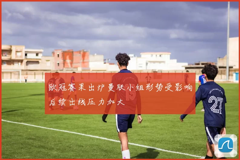 欧冠赛果出炉曼联小组形势受影响后续出线压力加大