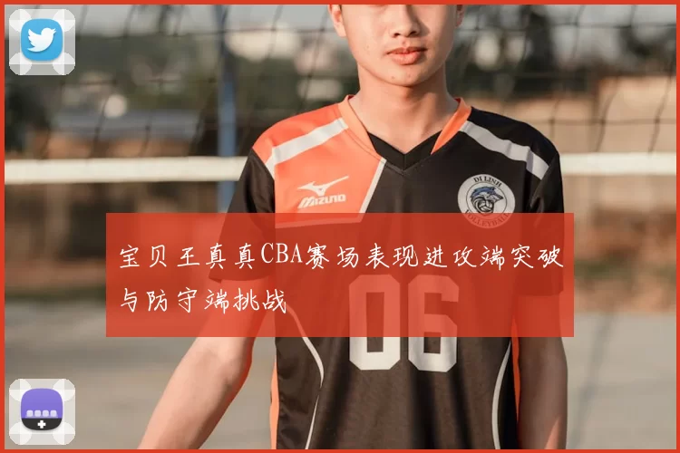 宝贝王真真CBA赛场表现进攻端突破与防守端挑战