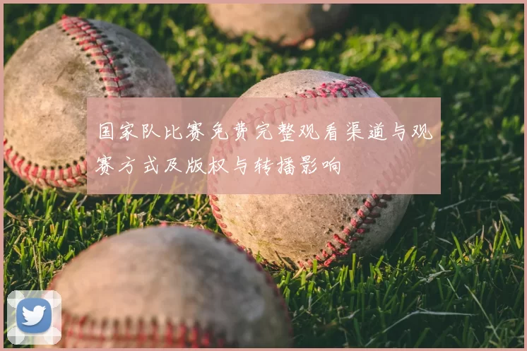 国家队比赛免费完整观看渠道与观赛方式及版权与转播影响