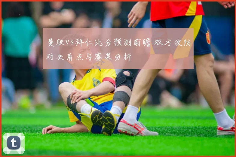 曼联vs拜仁比分预测前瞻 双方攻防对决看点与赛果分析