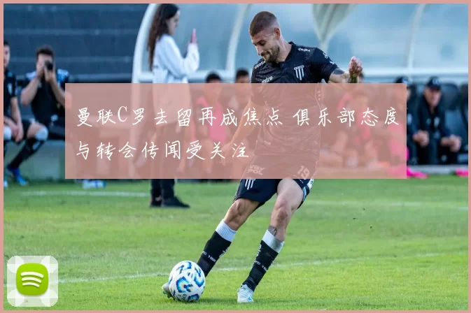 曼联C罗去留再成焦点 俱乐部态度与转会传闻受关注