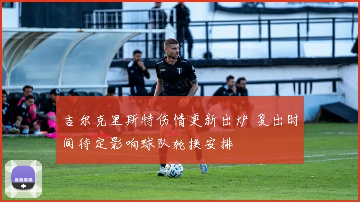 吉尔克里斯特伤情更新出炉 复出时间待定影响球队轮换安排