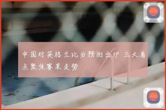 中国对英格兰比分预测出炉 三大看点聚焦赛果走势