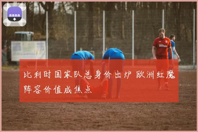比利时国家队总身价出炉 欧洲红魔阵容价值成焦点