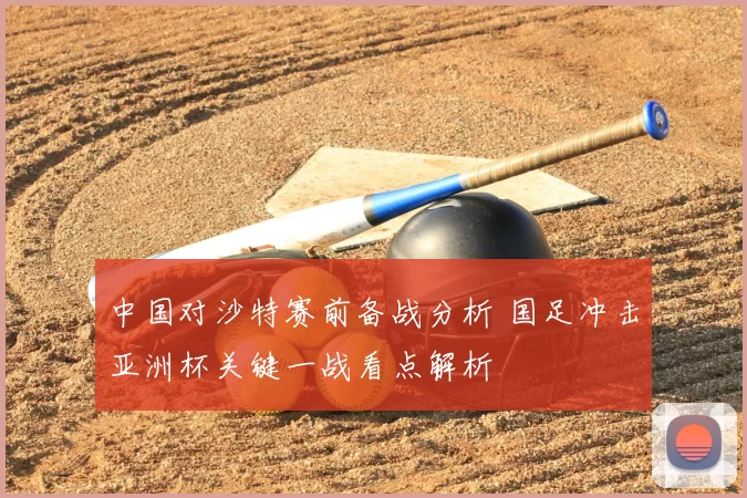 中国对沙特赛前备战分析 国足冲击亚洲杯关键一战看点解析