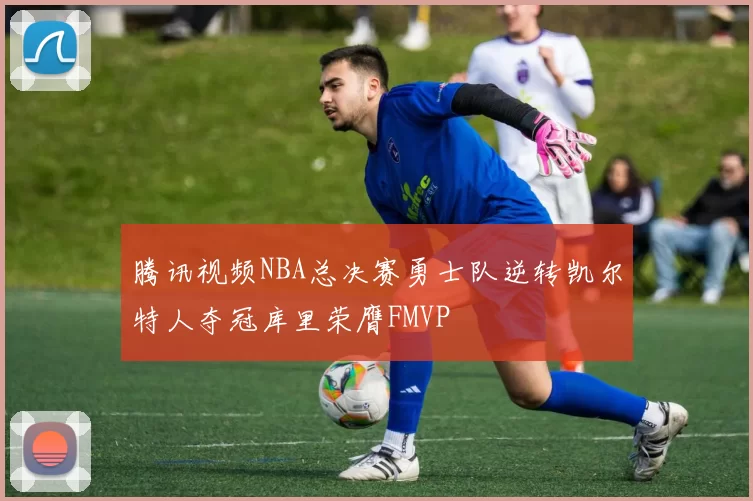 腾讯视频NBA总决赛勇士队逆转凯尔特人夺冠库里荣膺FMVP