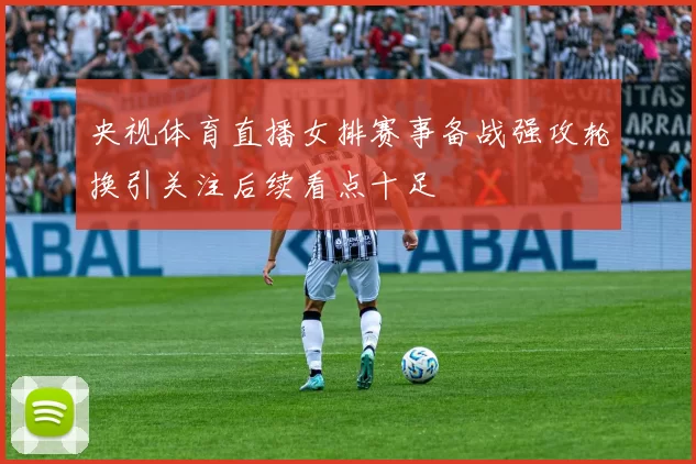 央视体育直播女排赛事备战强攻轮换引关注后续看点十足