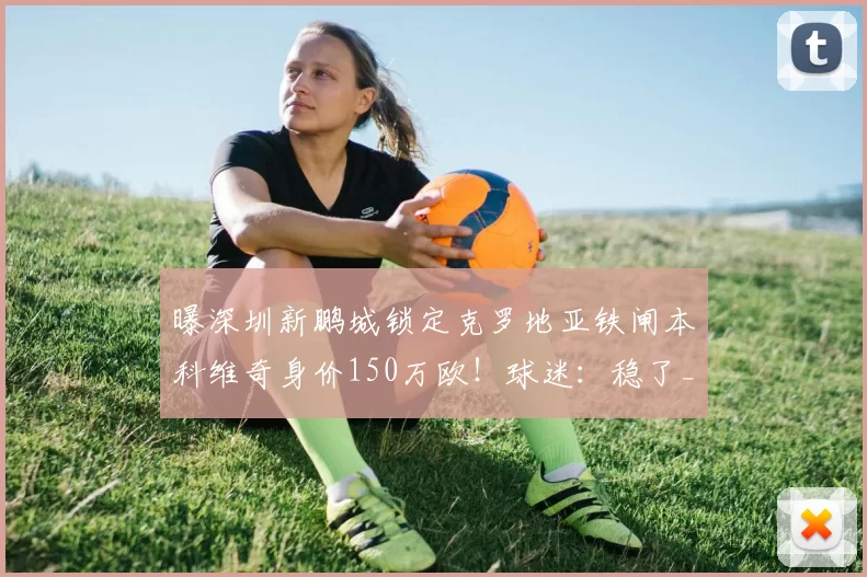 曝深圳新鹏城锁定克罗地亚铁闸本科维奇身价150万欧！球迷：稳了_中卫_萨格勒布迪纳摩