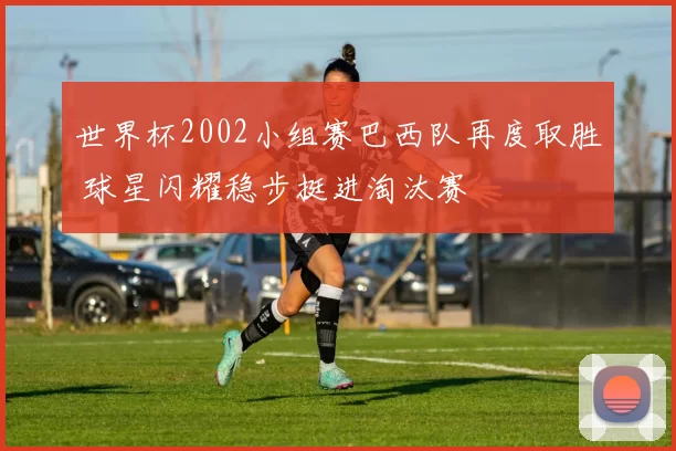 世界杯2002小组赛巴西队再度取胜 球星闪耀稳步挺进淘汰赛