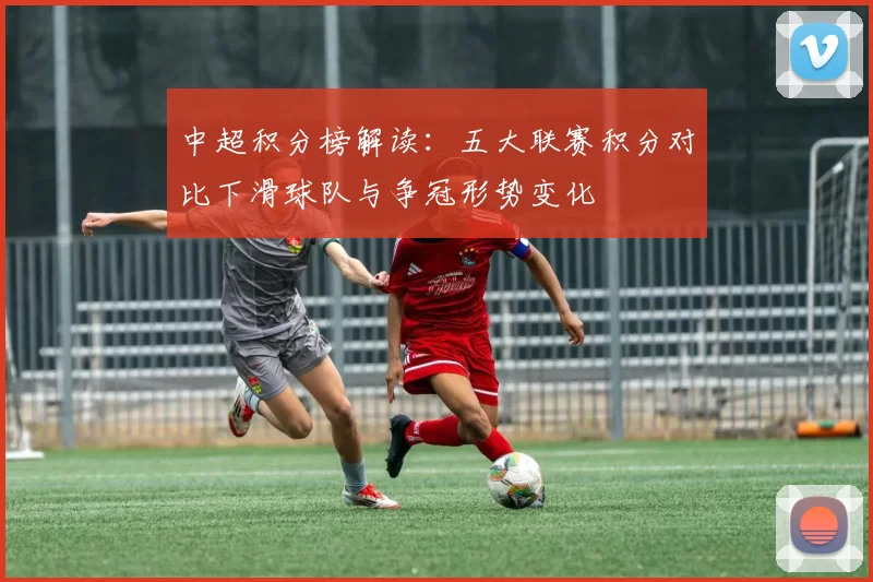 中超积分榜解读:五大联赛积分对比下滑球队与争冠形势变化