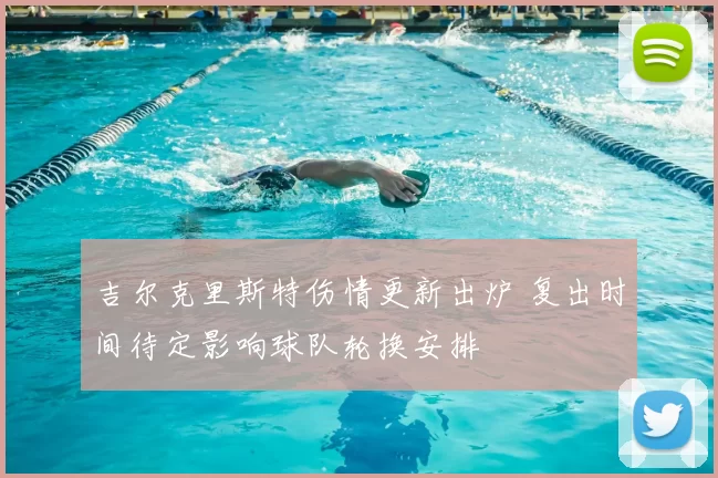 吉尔克里斯特伤情更新出炉 复出时间待定影响球队轮换安排