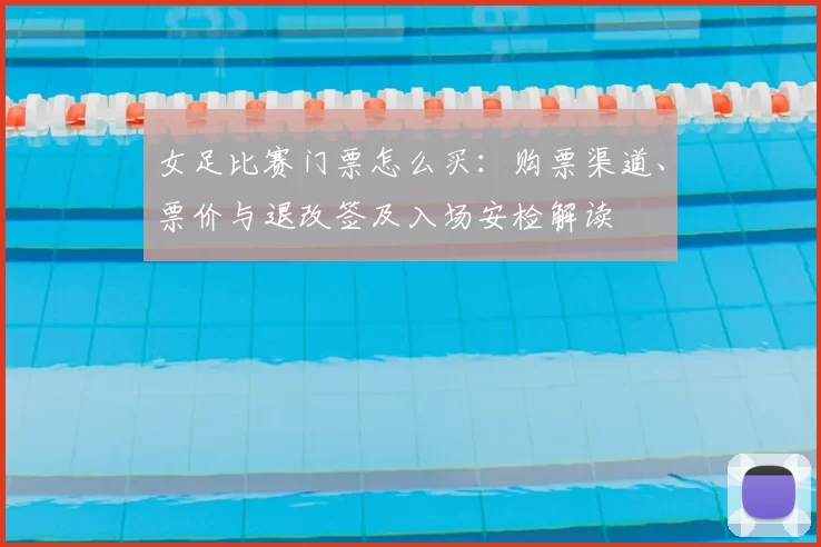 女足比赛门票怎么买：购票渠道、票价与退改签及入场安检解读