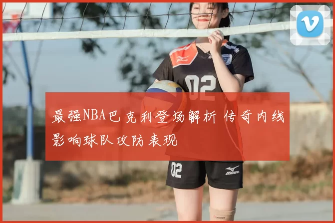 最强NBA巴克利登场解析 传奇内线影响球队攻防表现